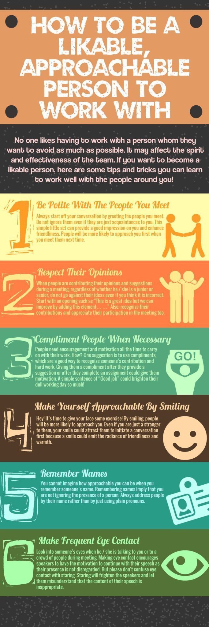 Infographic titled “How to Be a Likable, Approachable Person to Work With.” It presents six illustrated tips for improving workplace likability and approachability:
Be Polite With The People You Meet – Greet others warmly and take time to get to know acquaintances to help them feel comfortable.
Respect Their Opinions – Encourage open dialogue in meetings and brainstorming sessions, allowing everyone to share ideas without interruption.
Compliment People When Necessary – Offer genuine compliments to recognize hard work and motivate colleagues.
Make Yourself Approachable By
Smiling – Smile often to appear more welcoming and open to interaction.
Remember Names – Use people’s names in conversation to show attentiveness and build rapport.
Make Frequent Eye Contact – Maintain eye contact to show engagement and encourage speakers to continue.