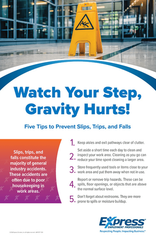 A promotional graphics with a wet floor sign in a building entrance with text about preventing slips, trips, and falls.
Transcribed Text:
Watch Your Step, Gravity Hurts!
Five Tips to Prevent Slips, Trips, and Falls
Keep aisles and exit pathways clear of clutter.
Set aside a short time each day to clean and inspect your work area.
Cleaning as you go can reduce your time spent cleaning a larger area.
Store frequently used tools or items close to your work area and put them away when not in use.
Report or remove trip hazards. These can be spills, floor openings, or objects that are above the normal surface level.
Don't forget about restrooms. They are more prone to spills or moisture buildup.
Slips, trips, and falls constitute the majority of general industry accidents. These accidents are often due to poor housekeeping in work areas.
Express Employment Professionals. Respecting People. Impacting Business.